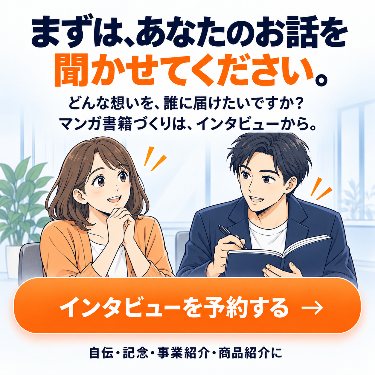 まずは、あなたのお話を聞かせてください。どんな想いを、誰に届けたいですか？マンガ書籍づくりは、インタビューから。自伝・記念・事業紹介・商品紹介に。
